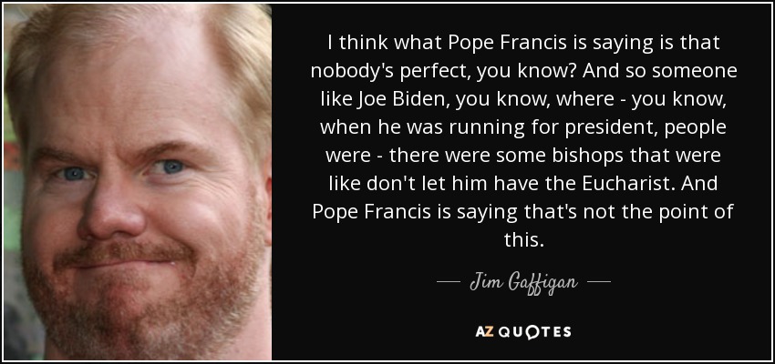I think what Pope Francis is saying is that nobody's perfect, you know? And so someone like Joe Biden, you know, where - you know, when he was running for president, people were - there were some bishops that were like don't let him have the Eucharist. And Pope Francis is saying that's not the point of this. - Jim Gaffigan