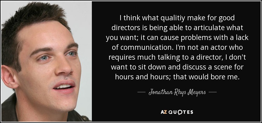 I think what qualitiy make for good directors is being able to articulate what you want; it can cause problems with a lack of communication. I'm not an actor who requires much talking to a director, I don't want to sit down and discuss a scene for hours and hours; that would bore me. - Jonathan Rhys Meyers