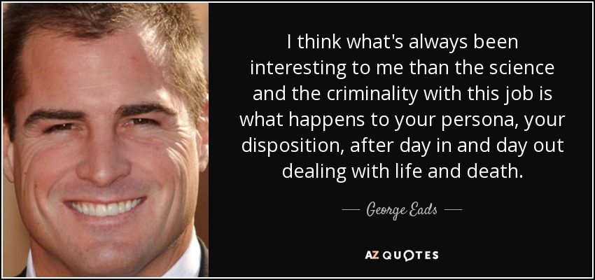 I think what's always been interesting to me than the science and the criminality with this job is what happens to your persona, your disposition, after day in and day out dealing with life and death. - George Eads