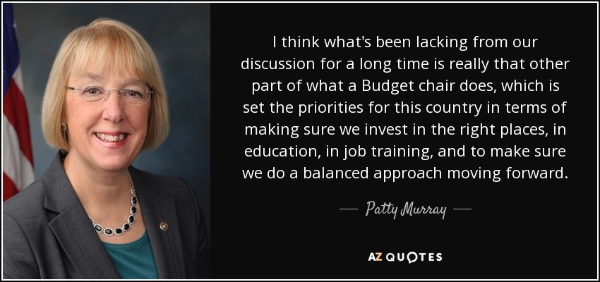 I think what's been lacking from our discussion for a long time is really that other part of what a Budget chair does, which is set the priorities for this country in terms of making sure we invest in the right places, in education, in job training, and to make sure we do a balanced approach moving forward. - Patty Murray