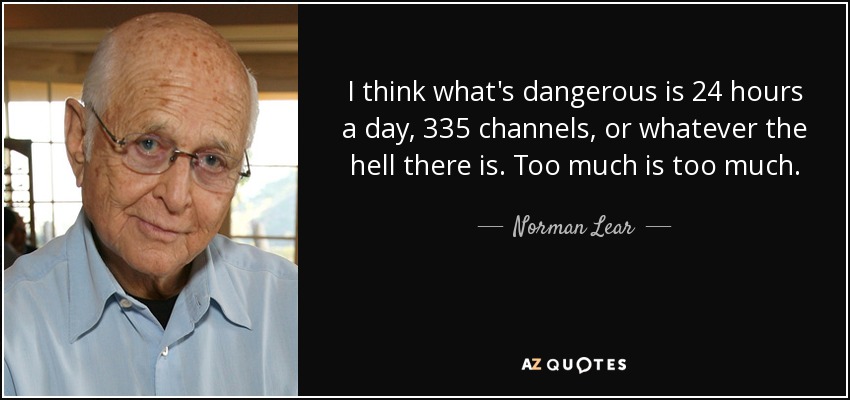 I think what's dangerous is 24 hours a day, 335 channels, or whatever the hell there is. Too much is too much. - Norman Lear