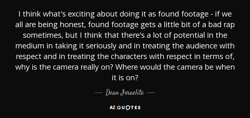 I think what's exciting about doing it as found footage - if we all are being honest, found footage gets a little bit of a bad rap sometimes, but I think that there's a lot of potential in the medium in taking it seriously and in treating the audience with respect and in treating the characters with respect in terms of, why is the camera really on? Where would the camera be when it is on? - Dean Israelite