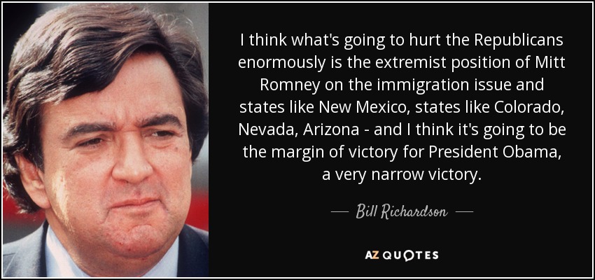 I think what's going to hurt the Republicans enormously is the extremist position of Mitt Romney on the immigration issue and states like New Mexico, states like Colorado, Nevada, Arizona - and I think it's going to be the margin of victory for President Obama, a very narrow victory. - Bill Richardson
