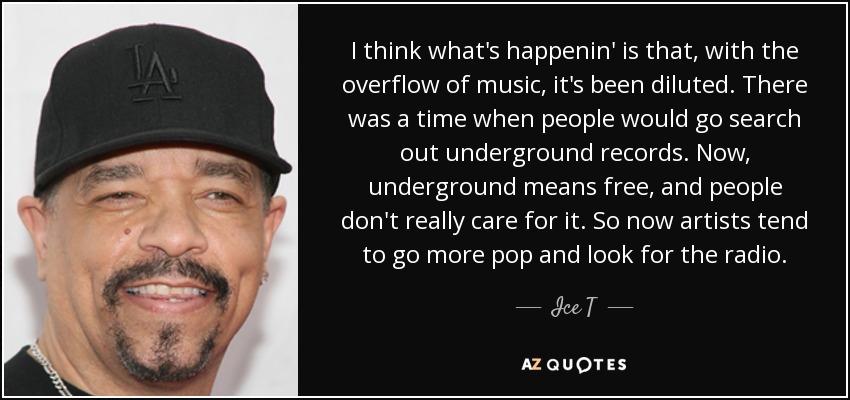 I think what's happenin' is that, with the overflow of music, it's been diluted. There was a time when people would go search out underground records. Now, underground means free, and people don't really care for it. So now artists tend to go more pop and look for the radio. - Ice T