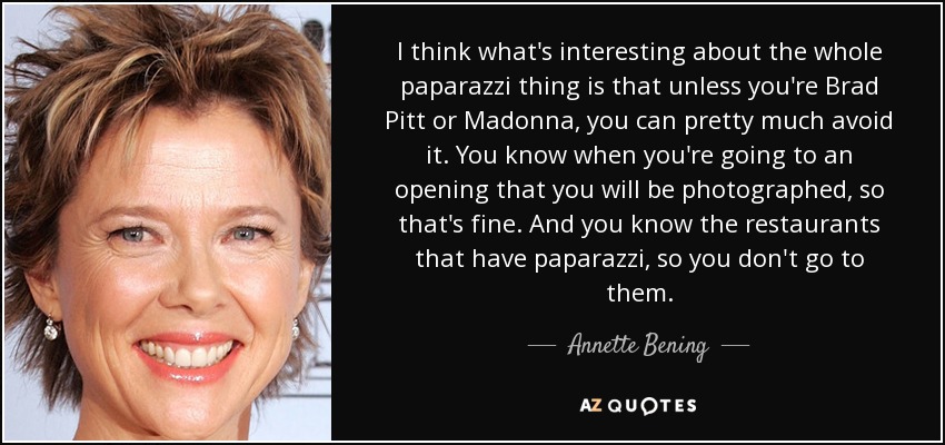 I think what's interesting about the whole paparazzi thing is that unless you're Brad Pitt or Madonna, you can pretty much avoid it. You know when you're going to an opening that you will be photographed, so that's fine. And you know the restaurants that have paparazzi, so you don't go to them. - Annette Bening