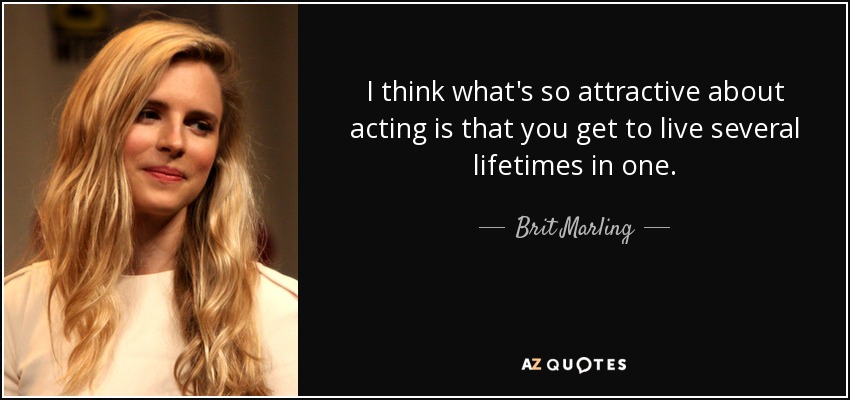 I think what's so attractive about acting is that you get to live several lifetimes in one. - Brit Marling