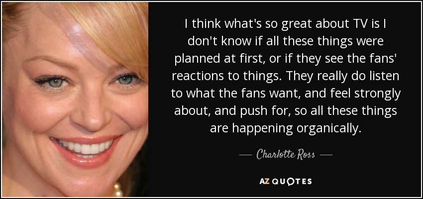 I think what's so great about TV is I don't know if all these things were planned at first, or if they see the fans' reactions to things. They really do listen to what the fans want, and feel strongly about, and push for, so all these things are happening organically. - Charlotte Ross