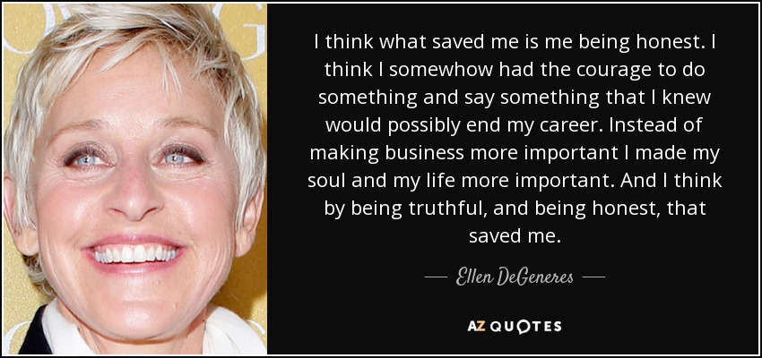 I think what saved me is me being honest. I think I somewhow had the courage to do something and say something that I knew would possibly end my career. Instead of making business more important I made my soul and my life more important. And I think by being truthful, and being honest, that saved me. - Ellen DeGeneres
