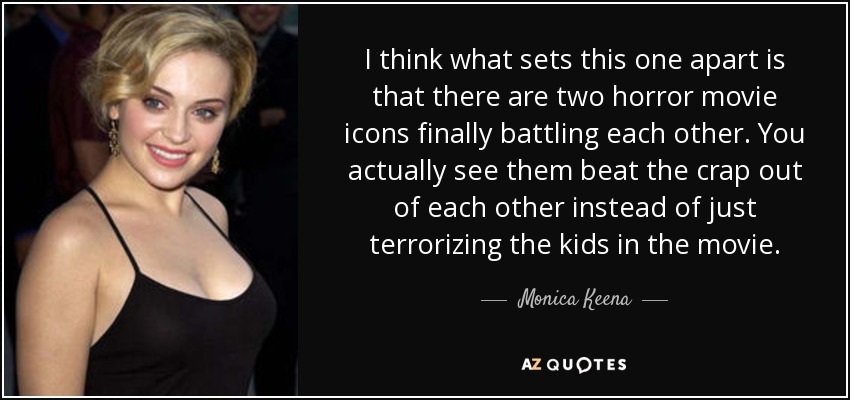 I think what sets this one apart is that there are two horror movie icons finally battling each other. You actually see them beat the crap out of each other instead of just terrorizing the kids in the movie. - Monica Keena