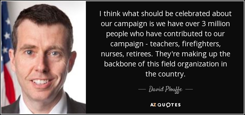 I think what should be celebrated about our campaign is we have over 3 million people who have contributed to our campaign - teachers, firefighters, nurses, retirees. They're making up the backbone of this field organization in the country. - David Plouffe