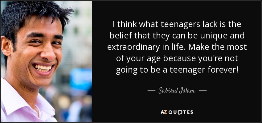 I think what teenagers lack is the belief that they can be unique and extraordinary in life. Make the most of your age because you're not going to be a teenager forever! - Sabirul Islam
