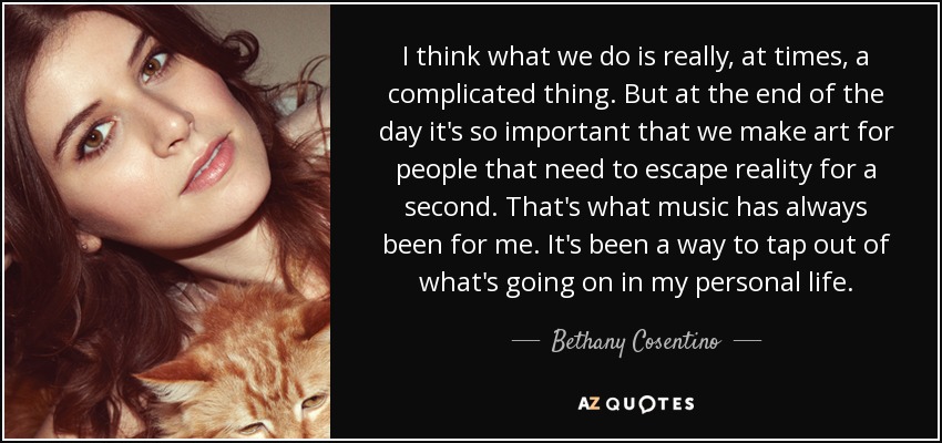 I think what we do is really, at times, a complicated thing. But at the end of the day it's so important that we make art for people that need to escape reality for a second. That's what music has always been for me. It's been a way to tap out of what's going on in my personal life. - Bethany Cosentino