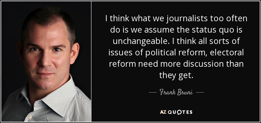 I think what we journalists too often do is we assume the status quo is unchangeable. I think all sorts of issues of political reform, electoral reform need more discussion than they get. - Frank Bruni