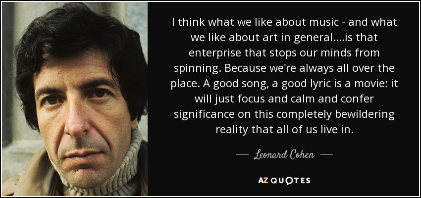 I think what we like about music - and what we like about art in general....is that enterprise that stops our minds from spinning. Because we're always all over the place. A good song, a good lyric is a movie: it will just focus and calm and confer significance on this completely bewildering reality that all of us live in. - Leonard Cohen