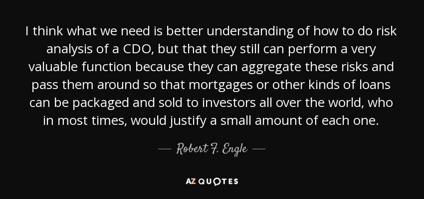 I think what we need is better understanding of how to do risk analysis of a CDO, but that they still can perform a very valuable function because they can aggregate these risks and pass them around so that mortgages or other kinds of loans can be packaged and sold to investors all over the world, who in most times, would justify a small amount of each one. - Robert F. Engle
