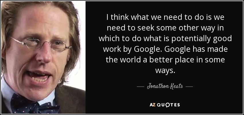 I think what we need to do is we need to seek some other way in which to do what is potentially good work by Google. Google has made the world a better place in some ways. - Jonathon Keats