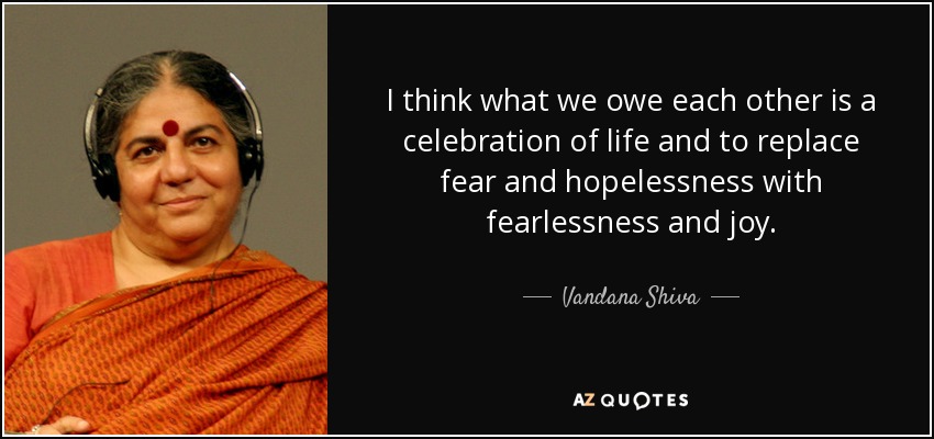 I think what we owe each other is a celebration of life and to replace fear and hopelessness with fearlessness and joy. - Vandana Shiva