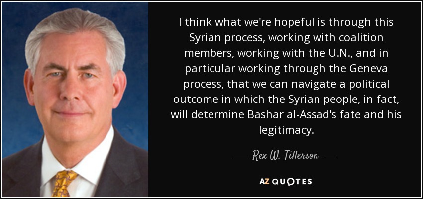 I think what we're hopeful is through this Syrian process, working with coalition members, working with the U.N., and in particular working through the Geneva process, that we can navigate a political outcome in which the Syrian people, in fact, will determine Bashar al-Assad's fate and his legitimacy. - Rex W. Tillerson