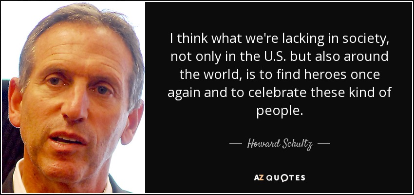 I think what we're lacking in society, not only in the U.S. but also around the world, is to find heroes once again and to celebrate these kind of people. - Howard Schultz