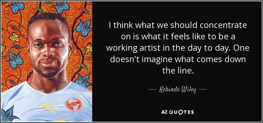 I think what we should concentrate on is what it feels like to be a working artist in the day to day. One doesn't imagine what comes down the line. - Kehinde Wiley