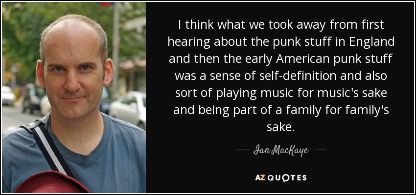 I think what we took away from first hearing about the punk stuff in England and then the early American punk stuff was a sense of self-definition and also sort of playing music for music's sake and being part of a family for family's sake. - Ian MacKaye