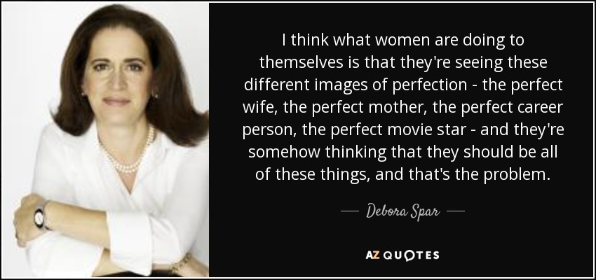 I think what women are doing to themselves is that they're seeing these different images of perfection - the perfect wife, the perfect mother, the perfect career person, the perfect movie star - and they're somehow thinking that they should be all of these things, and that's the problem. - Debora Spar