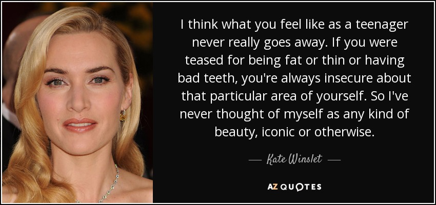 I think what you feel like as a teenager never really goes away. If you were teased for being fat or thin or having bad teeth, you're always insecure about that particular area of yourself. So I've never thought of myself as any kind of beauty, iconic or otherwise. - Kate Winslet