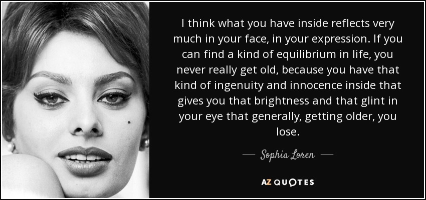 I think what you have inside reflects very much in your face, in your expression. If you can find a kind of equilibrium in life, you never really get old, because you have that kind of ingenuity and innocence inside that gives you that brightness and that glint in your eye that generally, getting older, you lose. - Sophia Loren
