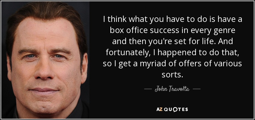 I think what you have to do is have a box office success in every genre and then you're set for life. And fortunately, I happened to do that, so I get a myriad of offers of various sorts. - John Travolta