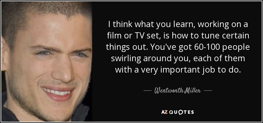 I think what you learn, working on a film or TV set, is how to tune certain things out. You've got 60-100 people swirling around you, each of them with a very important job to do. - Wentworth Miller