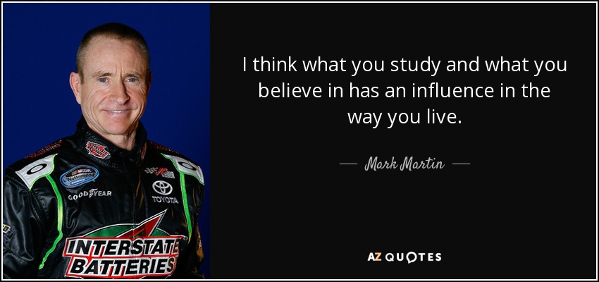 I think what you study and what you believe in has an influence in the way you live. - Mark Martin