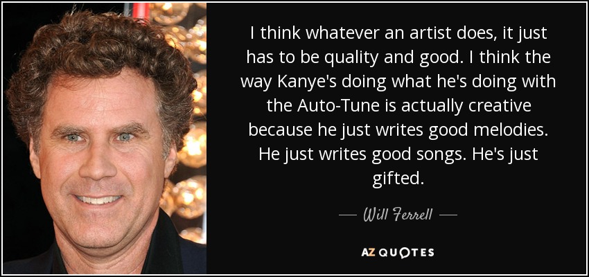 I think whatever an artist does, it just has to be quality and good. I think the way Kanye's doing what he's doing with the Auto-Tune is actually creative because he just writes good melodies. He just writes good songs. He's just gifted. - Will Ferrell