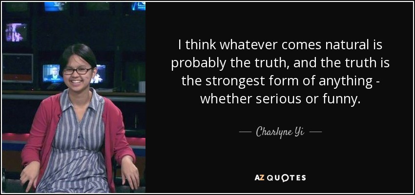 I think whatever comes natural is probably the truth, and the truth is the strongest form of anything - whether serious or funny. - Charlyne Yi