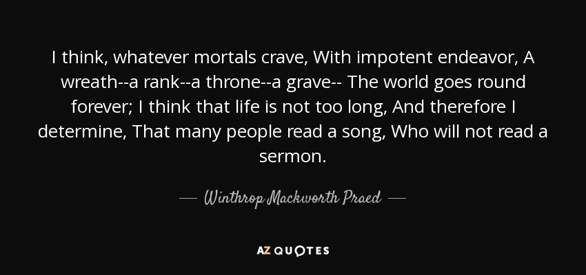 I think, whatever mortals crave, With impotent endeavor, A wreath--a rank--a throne--a grave-- The world goes round forever; I think that life is not too long, And therefore I determine, That many people read a song, Who will not read a sermon. - Winthrop Mackworth Praed