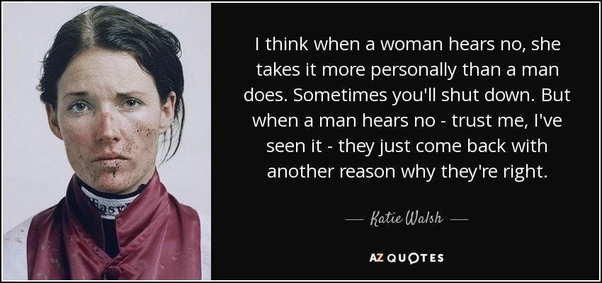 I think when a woman hears no, she takes it more personally than a man does. Sometimes you'll shut down. But when a man hears no - trust me, I've seen it - they just come back with another reason why they're right. - Katie Walsh