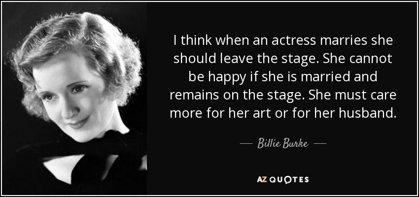 I think when an actress marries she should leave the stage. She cannot be happy if she is married and remains on the stage. She must care more for her art or for her husband. - Billie Burke