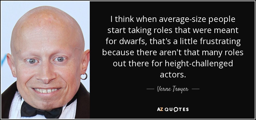 I think when average-size people start taking roles that were meant for dwarfs, that's a little frustrating because there aren't that many roles out there for height-challenged actors. - Verne Troyer