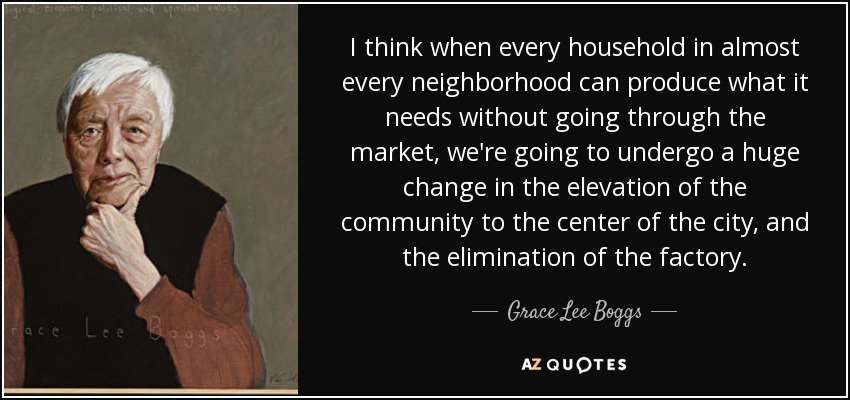 I think when every household in almost every neighborhood can produce what it needs without going through the market, we're going to undergo a huge change in the elevation of the community to the center of the city, and the elimination of the factory. - Grace Lee Boggs