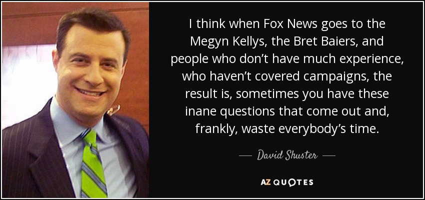 I think when Fox News goes to the Megyn Kellys, the Bret Baiers, and people who don’t have much experience, who haven’t covered campaigns, the result is, sometimes you have these inane questions that come out and, frankly, waste everybody’s time. - David Shuster