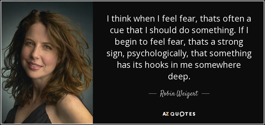 I think when I feel fear, thats often a cue that I should do something. If I begin to feel fear, thats a strong sign, psychologically, that something has its hooks in me somewhere deep. - Robin Weigert