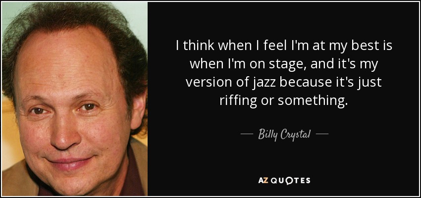 I think when I feel I'm at my best is when I'm on stage, and it's my version of jazz because it's just riffing or something. - Billy Crystal