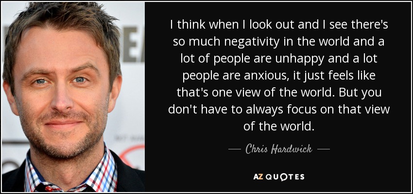 I think when I look out and I see there's so much negativity in the world and a lot of people are unhappy and a lot people are anxious, it just feels like that's one view of the world. But you don't have to always focus on that view of the world. - Chris Hardwick