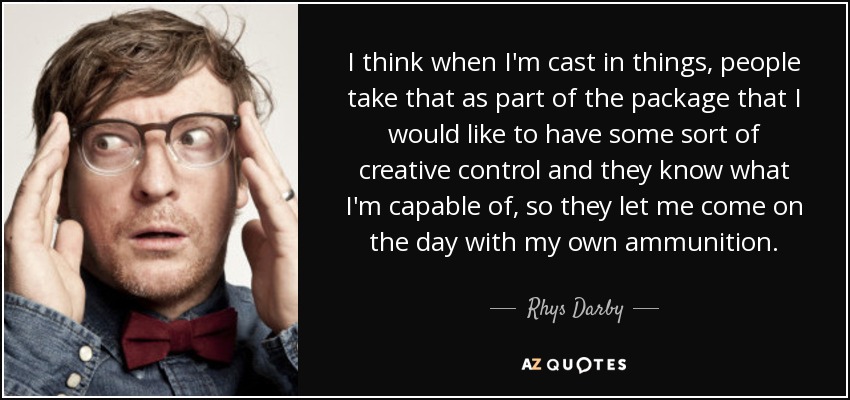 I think when I'm cast in things, people take that as part of the package that I would like to have some sort of creative control and they know what I'm capable of, so they let me come on the day with my own ammunition. - Rhys Darby
