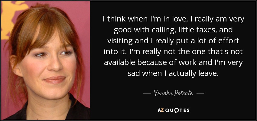 I think when I'm in love, I really am very good with calling, little faxes, and visiting and I really put a lot of effort into it. I'm really not the one that's not available because of work and I'm very sad when I actually leave. - Franka Potente