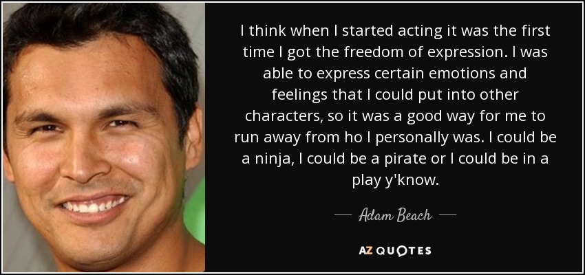 I think when I started acting it was the first time I got the freedom of expression. I was able to express certain emotions and feelings that I could put into other characters, so it was a good way for me to run away from ho I personally was. I could be a ninja, I could be a pirate or I could be in a play y'know. - Adam Beach