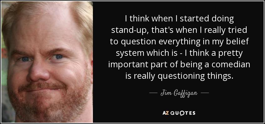 I think when I started doing stand-up, that's when I really tried to question everything in my belief system which is - I think a pretty important part of being a comedian is really questioning things. - Jim Gaffigan