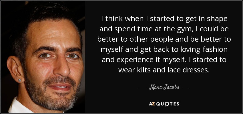 I think when I started to get in shape and spend time at the gym, I could be better to other people and be better to myself and get back to loving fashion and experience it myself. I started to wear kilts and lace dresses. - Marc Jacobs