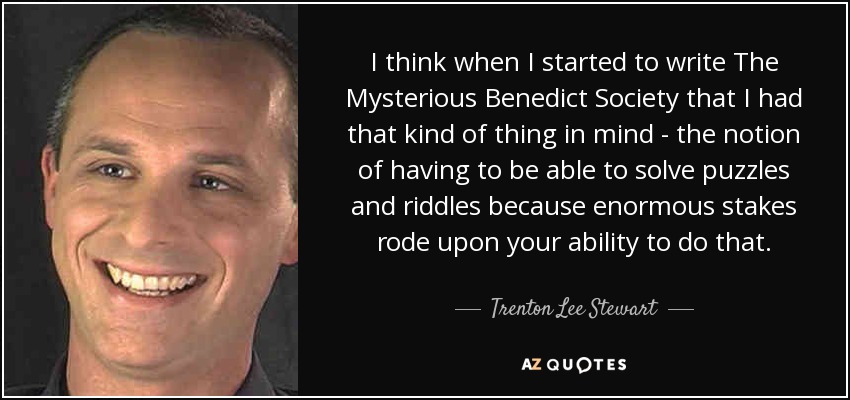 I think when I started to write The Mysterious Benedict Society that I had that kind of thing in mind - the notion of having to be able to solve puzzles and riddles because enormous stakes rode upon your ability to do that. - Trenton Lee Stewart