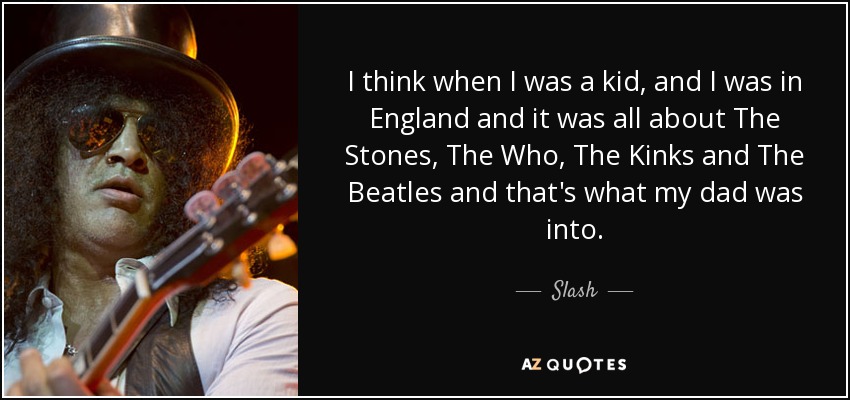 I think when I was a kid, and I was in England and it was all about The Stones, The Who, The Kinks and The Beatles and that's what my dad was into. - Slash