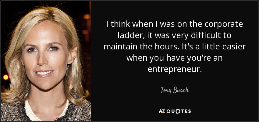 I think when I was on the corporate ladder, it was very difficult to maintain the hours. It's a little easier when you have you're an entrepreneur. - Tory Burch